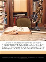 Minutes of the Proceedings of the Committee, Appointed On the 14Th September, 1793, by the Citizens of Philadelphia, the Northern Liberties, and the District of Southwark, to Attend to and Alleviate the Sufferings of the Afflicted with the Malignant Fever,1146334893,9781146334891