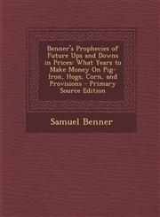 Benner's Prophecies of Future Ups and Downs in Prices What Years to Make Money On Pig-Iron, Hogs, Corn, and Provisions - Primary Source Edition,1293387851,9781293387856