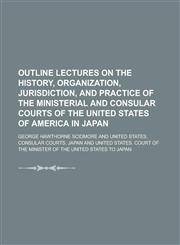 Outline Lectures on the History, Organization, Jurisdiction, and Practice of the Ministerial and Consular Courts of the United States of America in Japan,1234222744,9781234222741