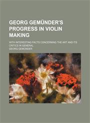 Georg Gemünder's progress in violin making; with interesting facts concerning the art and its critics in general,1151316512,9781151316516