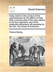 Hasty sketch of the conduct of the commissioners for the affairs of India. With a concise state of the case relative to the four regiments; and of the pretended declaratory bill presented to the Hon. the House of Commons.,1170388191,9781170388198