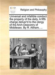 Universal and infallible conduct the property of the deity. A fifth charge deliver'd to the clergy of the Arch-Deaconry of Middlesex. By R. Altham, ...,1170304419,9781170304419
