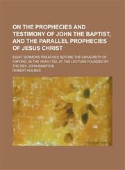 On the prophecies and testimony of John the Baptist, and the parallel prophecies of Jesus Christ; eight sermons preached before the University of Oxford, in the year 1782, at the lecture founded by the Rev. John Bampton,1151322555,9781151322555