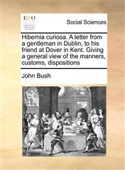 Hibernia curiosa. A letter from a gentleman in Dublin, to his friend at Dover in Kent. Giving a general view of the manners, customs, dispositions,1171418353,9781171418351