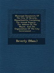 Municipal Documents Of The City Of Beverly, Massachusetts Containing The Annual Reports ... The Address Of The Mayor, And The Organization Of The City Government ......,1249929237,9781249929239