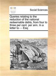 Queries relating to the reduction of the national redeemable debts, from four to three per cent. per ann. In a letter to - - Esq;,1170221912,9781170221914