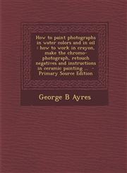How to paint photographs in water colors and in oil how to work in crayon, make the chromo-photograph, retouch negatives and instructions in ceramic painting ...  - Primary Source Edition,1295637014,9781295637010