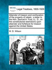 Attainder of treason and confiscation of the property of rebels a letter to the Hon. Samuel A. Foot, LL. D., on the constitutional restrictions upon attainder and forfeiture for treason against the United States.,1240099568,9781240099566