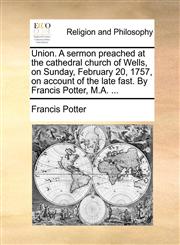 Union. A sermon preached at the cathedral church of Wells, on Sunday, February 20, 1757, on account of the late fast. By Francis Potter, M.A. ...,1170439020,9781170439029