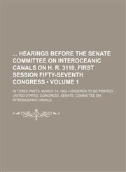Hearings Before the Senate Committee on Interoceanic Canals on H. R. 3110, First Session Fifty-Seventh Congress; In Three Parts. March 14, 1902.--Orde,1150666463,9781150666469