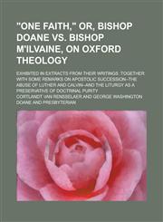 "One faith," or, Bishop Doane vs. Bishop M'Ilvaine, on Oxford theology; exhibited in extracts from their writings together with some remarks on apostolic succession--the abuse of Luther and Calvin--and the liturgy as a preservative of,1230012680,9781230012681
