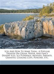 Ices and how to make them a popular treatise on cream, water, and fancy dessert ices, ice puddings, mousses, parfaits, granites, cooling cups, punches, etc.,1173243801,9781173243807