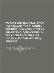 To the right honorable the lord-mayor, the aldermen, sheriffs, commons, citizens, and freeholders of Dublin, the address of Charles Lucas. A second (-fourth) address,1150638141,9781150638145