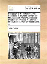 Subjection to the father of spirits. Consider'd in a funeral sermon for Mrs. Elizabeth Andrews, who died October 27. Preach'd in Hanover-Street, Nov. 5, 1727. By Jabez Earle, ...,1170390749,9781170390740