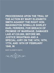 Proceedings upon the trial of the action brought by Mary Elizabeth Smith against the Right Hon. Washington Sewallis Shirley Earl Ferrers, for breach of promise of marriage, damages laid at £20.000, before Mr. Justice Wightman and a,1234320894,9781234320898