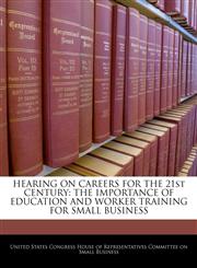 HEARING ON CAREERS FOR THE 21st CENTURY THE IMPORTANCE OF EDUCATION AND WORKER TRAINING FOR SMALL BUSINESS,1240490437,9781240490431
