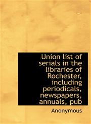 Union List of Serials in the Libraries of Rochester, Including Periodicals, Newspapers, Annuals, Pub,1116627973,9781116627978