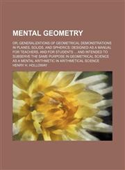 Mental geometry; or, Generalizations of geometrical demonstrations in planes, solids, and spherics designed as a manual for teachers, and for students  and intended to subserve the same purpose in geometrical science as a mental arithmetic in arithmetical,1150029323,9781150029325