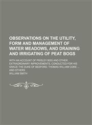 Observations on the Utility, Form and Management of Water Meadows, and Draining and Irrigating of Peat Bogs; With an Account of Prisley Bog and Other Extraordinary Improvements, Conducted for His Grace the Duke of Bedford, Thomas William Coke and Others,1151660701,9781151660701