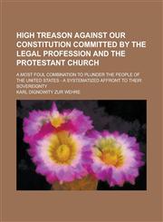 High Treason Against Our Constitution Committed by the Legal Profession and the Protestant Church; A Most Foul Combination to Plunder the People of Th,1234266512,9781234266516