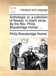 Anthologia or, a collection of flowers. In blank verse. By the Rev. Philip Bracebridge Homer, ...,1170591531,9781170591536