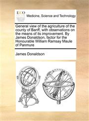 General view of the agriculture of the county of Banff, with observations on the means of its improvement. By James Donaldson, factor for the Honourable William Ramsay Maule of Panmure,117100351X,9781171003519