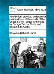 Jurisdiction, practice, and peculiar jurisprudence of the courts of the United States edited with notes by George Ticknor Curtis and Benjamin R. Curtis.,1240069502,9781240069507