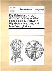 Rightful monarchy or, revolution tyranny. A satyr: being a dialogue between High-Dutch illustrious, and Low-Dutch glorious.,1170317839,9781170317839