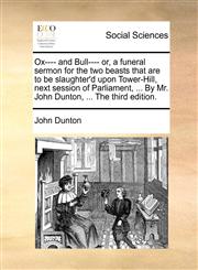 Ox---- and Bull---- or, a funeral sermon for the two beasts that are to be slaughter'd upon Tower-Hill, next session of Parliament, ... By Mr. John Dunton, ... The third edition.,1170122205,9781170122204