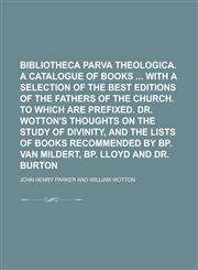 Bibliotheca parva theologica. A catalogue of books  with a selection of the best editions of the Fathers of the Church. To which are prefixed. Dr. Wotton's Thoughts on the study of divinity, and the lists of books recommended by bp. Van,1230137386,9781230137384