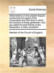 Observations on the present dispute concerning the repeal of the Corporation and Test-Acts In which the conduct of those gentlemen, who are called the best friends of the Dissenters, is fairly consider'd,1171479182,9781171479185