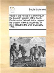 Votes of the House of Commons, in the Seventh session of the fourth Parliament of Ireland, in the reign of his present Majesty. Appointed to meet at Dublin the 21st of January, 1790, ...,1170223923,9781170223925