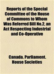 Reports of the Special Committee of the House of Commons to Whom Was Referred Bill No.2, an Act Respecting Industrial and Co-Operative,1154832783,9781154832785