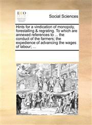 Hints for a vindication of monopoly, forestalling & regrating. To which are annexed references to ... the conduct of the farmers; the expedience of advancing the wages of labour; ...,1170066712,9781170066713