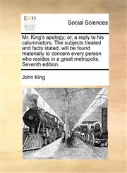Mr. King's apology; or, a reply to his calumniators. The subjects treated and facts stated, will be found materially to concern every person who resides in a great metropolis. Seventh edition.,1171385056,9781171385059