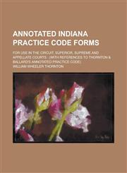 Annotated Indiana Practice Code Forms; For Use in the Circuit, Superior, Supreme and Appellate Courts (with References to Thornton & Ballard's Annotated Practice Code),123007872X,9781230078724