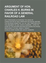 Argument of Hon. Charles H. Burns in favor of a general railroad law; with provisions authorizing the union or consolidation of New Hampshire railroads, before the Railroad committee, July 26, 1883 together with the argument of Hon. John,1154575136,9781154575132