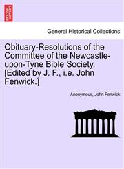 Obituary-Resolutions of the Committee of the Newcastle-upon-Tyne Bible Society. [Edited by J. F., i.e. John Fenwick.],124152503X,9781241525033