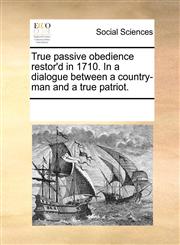 True passive obedience restor'd in 1710. In a dialogue between a country-man and a true patriot.,1170357121,9781170357125