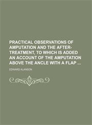 Practical Observations of Amputation and the After-Treatment, to Which Is Added an Account of the Amputation Above the Ancle with a Flap,1235602710,9781235602719