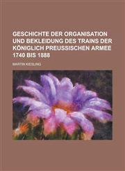 Geschichte Der Organisation Und Bekleidung Des Trains Der Koniglich Preussischen Armee 1740 Bis 1888,1153486032,9781153486033