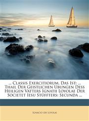 ... Classis Exercitiorum, Das Ist ... Thail Der Geistlichen Ubungen Deß Heiligen Vatters Ignatii Loyolae Der Societet Iesu Stüffters: Secunda ...,1173320571,9781173320577