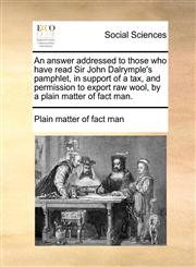 An answer addressed to those who have read Sir John Dalrymple's pamphlet, in support of a tax, and permission to export raw wool, by a plain matter of fact man.,1170425372,9781170425374