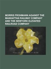 Morris Frohmann Against The MAnhattan Railway Company and the NewYork Elevated Railroad Company,1230075410,9781230075419