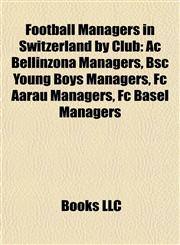 Football Managers in Switzerland by Club Ac Bellinzona Managers, Bsc Young Boys Managers, Fc Aarau Managers, Fc Basel Managers,1157835015,9781157835011