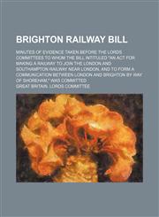 Brighton Railway Bill; Minutes of evidence taken before the Lords Committees to whom the bill intituled "An act for making a railway to join the London and Southampton Railway near London, and to form a communication between London and,1236678729,9781236678720