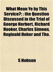 What Mean Ye by This Service?; the Question Discussed in the Trial of George Herbert, Richard Hooker, Charles Simeon, Reginald Heber and Tho.,1153214970,9781153214971