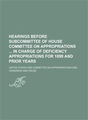 Hearings Before Subcommittee of House Committee on Appropriations in Charge of Deficiency Appropriations for 1899 and Prior Years,1154200248,9781154200249