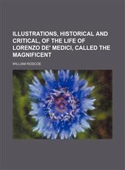 Illustrations, historical and critical, of the Life of Lorenzo de' Medici, called the Magnificent,1150774789,9781150774782