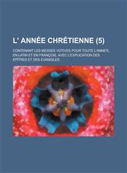 L' Annee Chretienne; Contenant Les Messes Votives Pour Toute L'Anne'e, En Latin Et En Francois. Avec L'Explication Des Epitres Et Des Evangiles (5 ),1153481146,9781153481144